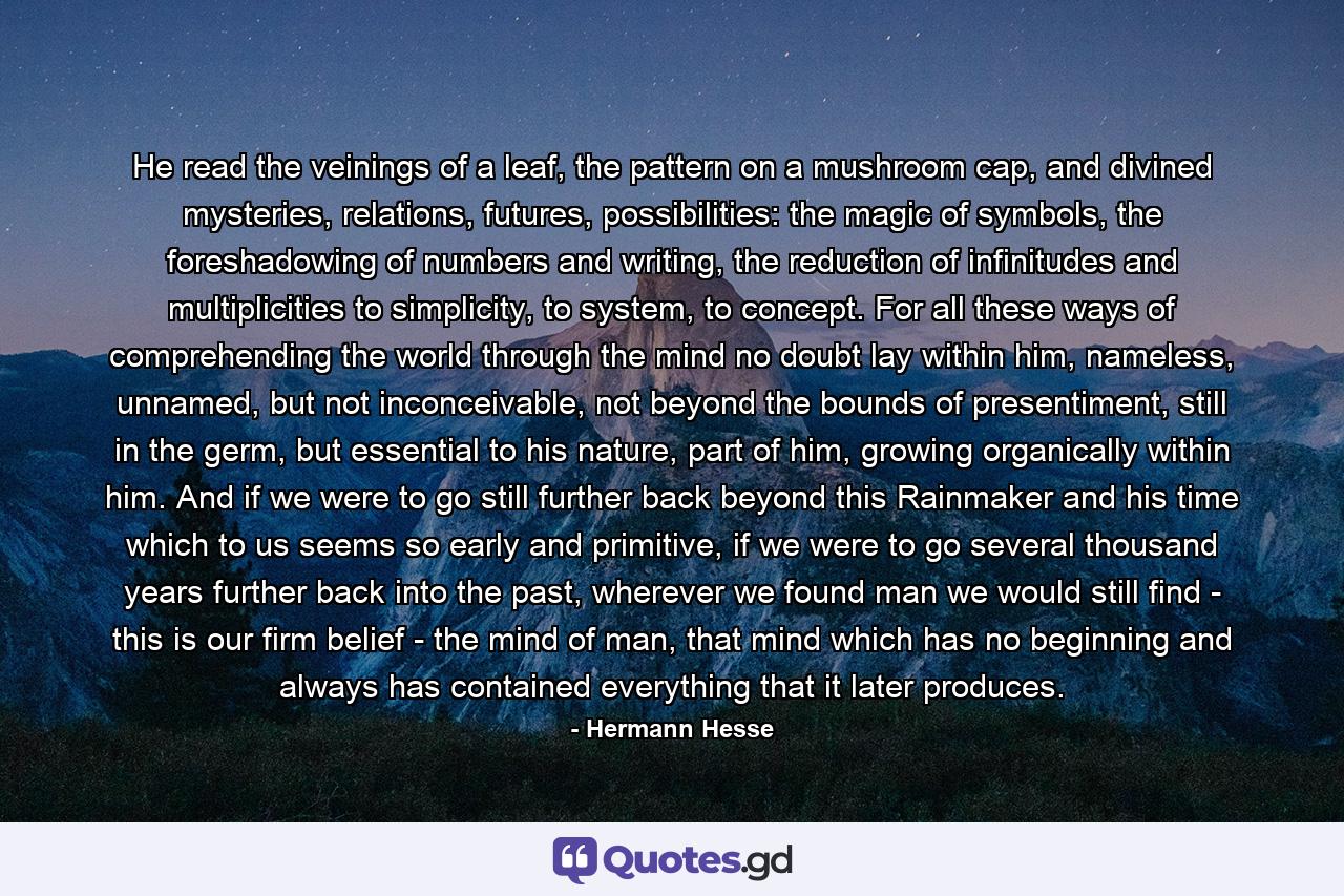 He read the veinings of a leaf, the pattern on a mushroom cap, and divined mysteries, relations, futures, possibilities: the magic of symbols, the foreshadowing of numbers and writing, the reduction of infinitudes and multiplicities to simplicity, to system, to concept. For all these ways of comprehending the world through the mind no doubt lay within him, nameless, unnamed, but not inconceivable, not beyond the bounds of presentiment, still in the germ, but essential to his nature, part of him, growing organically within him. And if we were to go still further back beyond this Rainmaker and his time which to us seems so early and primitive, if we were to go several thousand years further back into the past, wherever we found man we would still find - this is our firm belief - the mind of man, that mind which has no beginning and always has contained everything that it later produces. - Quote by Hermann Hesse