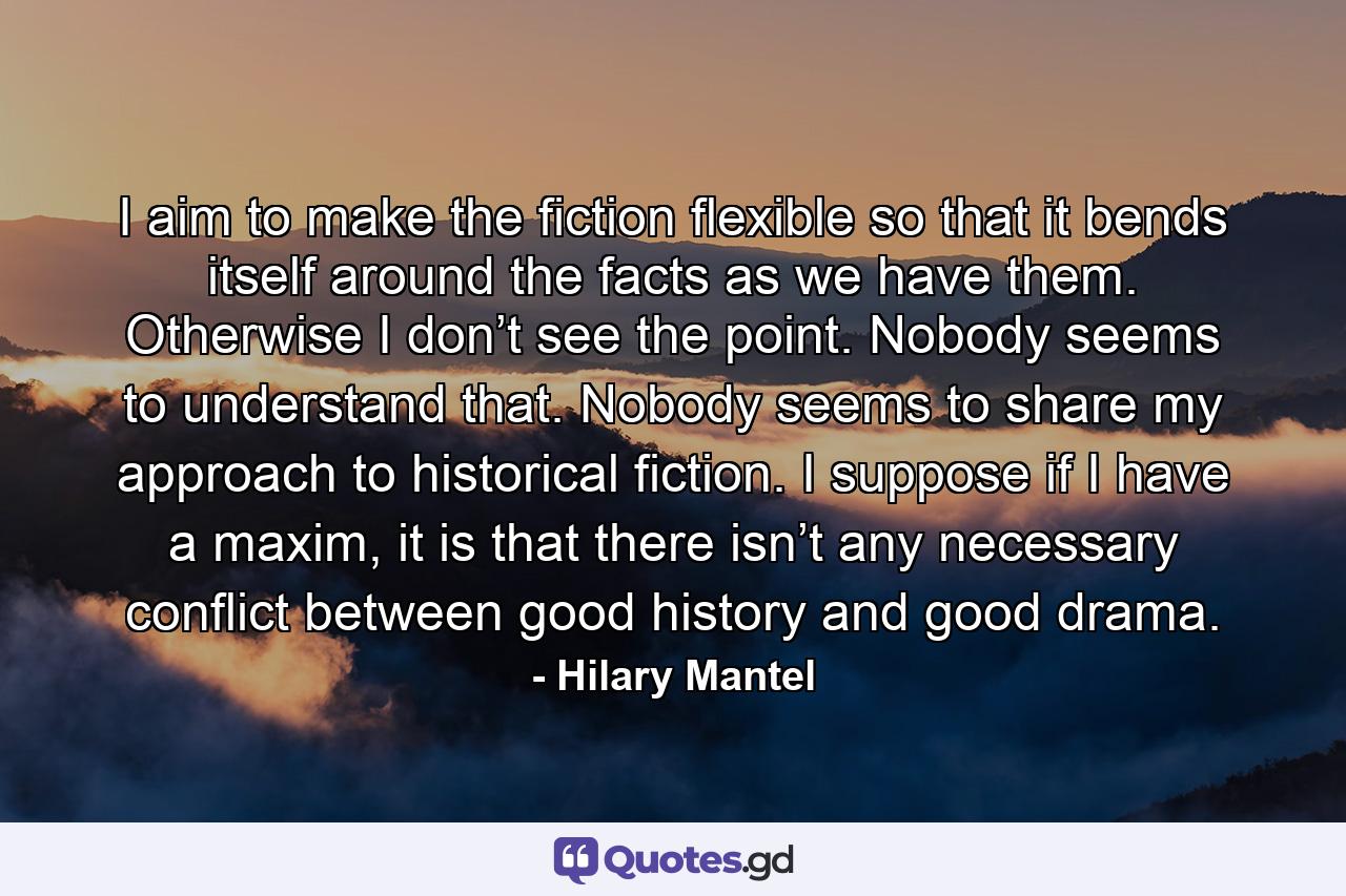 I aim to make the fiction flexible so that it bends itself around the facts as we have them. Otherwise I don’t see the point. Nobody seems to understand that. Nobody seems to share my approach to historical fiction. I suppose if I have a maxim, it is that there isn’t any necessary conflict between good history and good drama. - Quote by Hilary Mantel