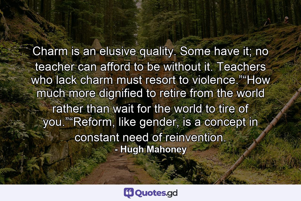 Charm is an elusive quality. Some have it; no teacher can afford to be without it. Teachers who lack charm must resort to violence.”“How much more dignified to retire from the world rather than wait for the world to tire of you.”“Reform, like gender, is a concept in constant need of reinvention. - Quote by Hugh Mahoney