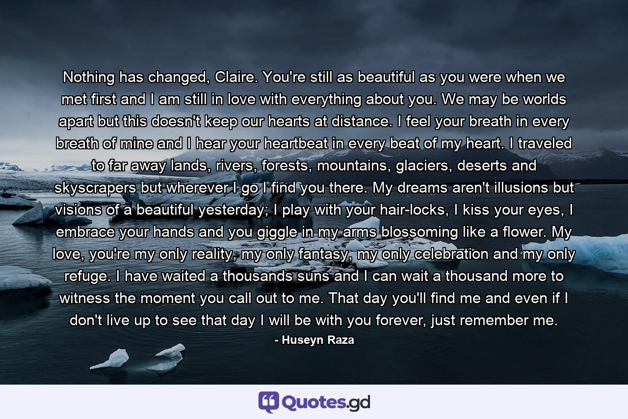 Nothing has changed, Claire. You're still as beautiful as you were when we met first and I am still in love with everything about you. We may be worlds apart but this doesn't keep our hearts at distance. I feel your breath in every breath of mine and I hear your heartbeat in every beat of my heart. I traveled to far away lands, rivers, forests, mountains, glaciers, deserts and skyscrapers but wherever I go I find you there. My dreams aren't illusions but visions of a beautiful yesterday; I play with your hair-locks, I kiss your eyes, I embrace your hands and you giggle in my arms blossoming like a flower. My love, you're my only reality, my only fantasy, my only celebration and my only refuge. I have waited a thousands suns and I can wait a thousand more to witness the moment you call out to me. That day you'll find me and even if I don't live up to see that day I will be with you forever, just remember me. - Quote by Huseyn Raza