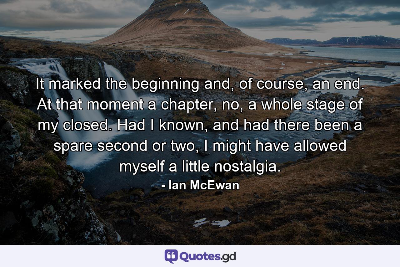 It marked the beginning and, of course, an end. At that moment a chapter, no, a whole stage of my closed. Had I known, and had there been a spare second or two, I might have allowed myself a little nostalgia. - Quote by Ian McEwan