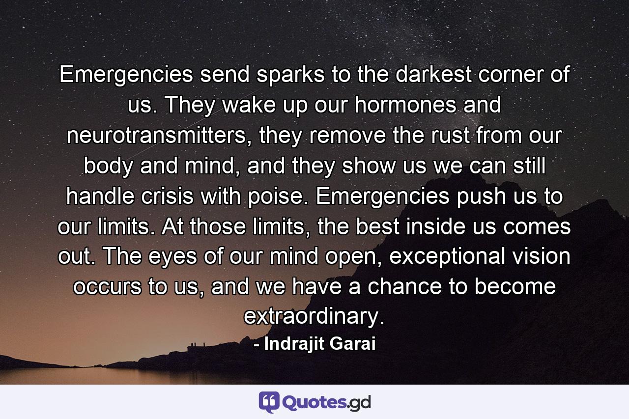 Emergencies send sparks to the darkest corner of us. They wake up our hormones and neurotransmitters, they remove the rust from our body and mind, and they show us we can still handle crisis with poise. Emergencies push us to our limits. At those limits, the best inside us comes out. The eyes of our mind open, exceptional vision occurs to us, and we have a chance to become extraordinary. - Quote by Indrajit Garai