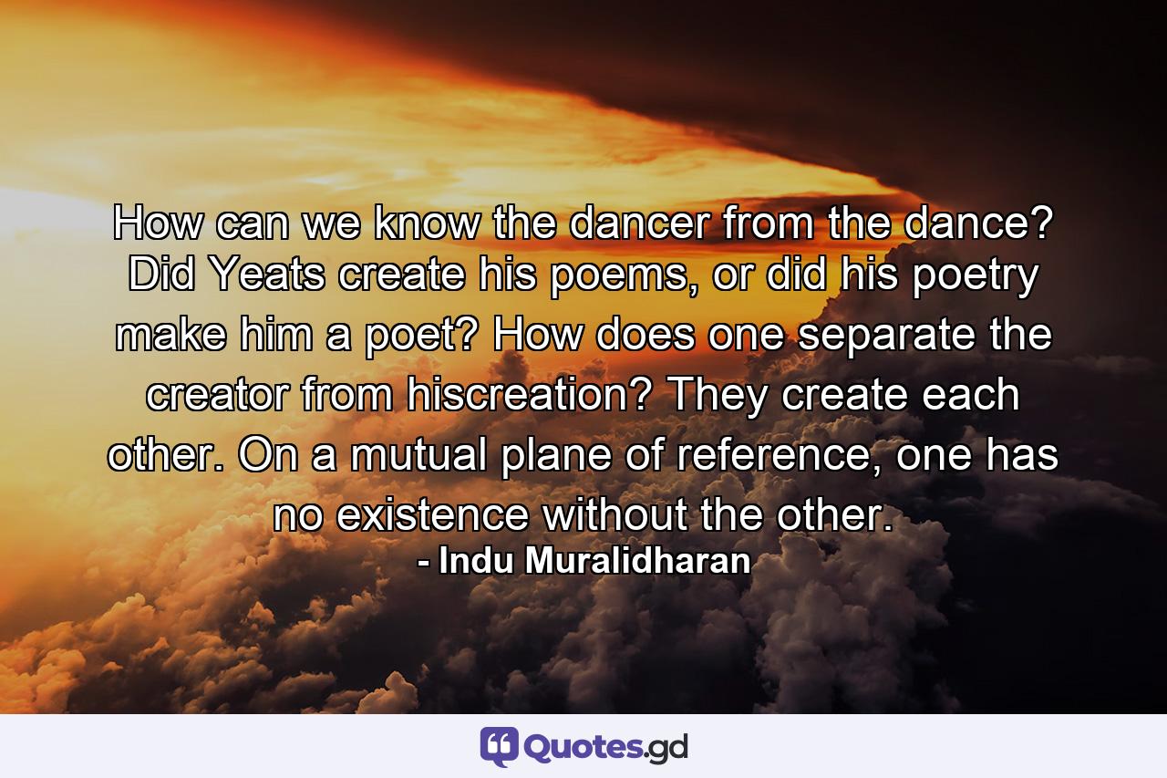 How can we know the dancer from the dance? Did Yeats create his poems, or did his poetry make him a poet? How does one separate the creator from hiscreation? They create each other. On a mutual plane of reference, one has no existence without the other. - Quote by Indu Muralidharan