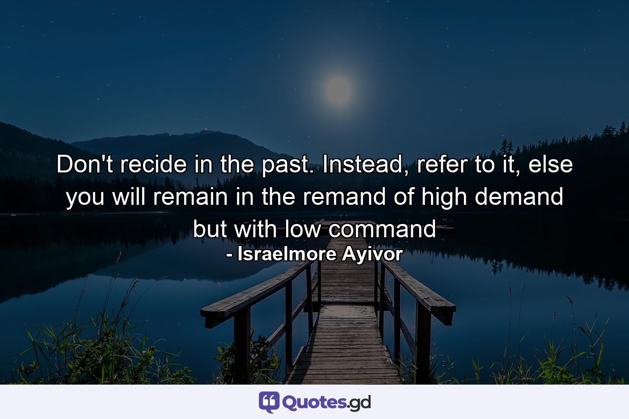 Don't recide in the past. Instead, refer to it, else you will remain in the remand of high demand but with low command - Quote by Israelmore Ayivor