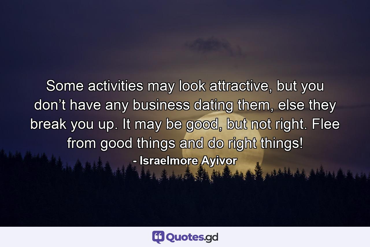 Some activities may look attractive, but you don’t have any business dating them, else they break you up. It may be good, but not right. Flee from good things and do right things! - Quote by Israelmore Ayivor