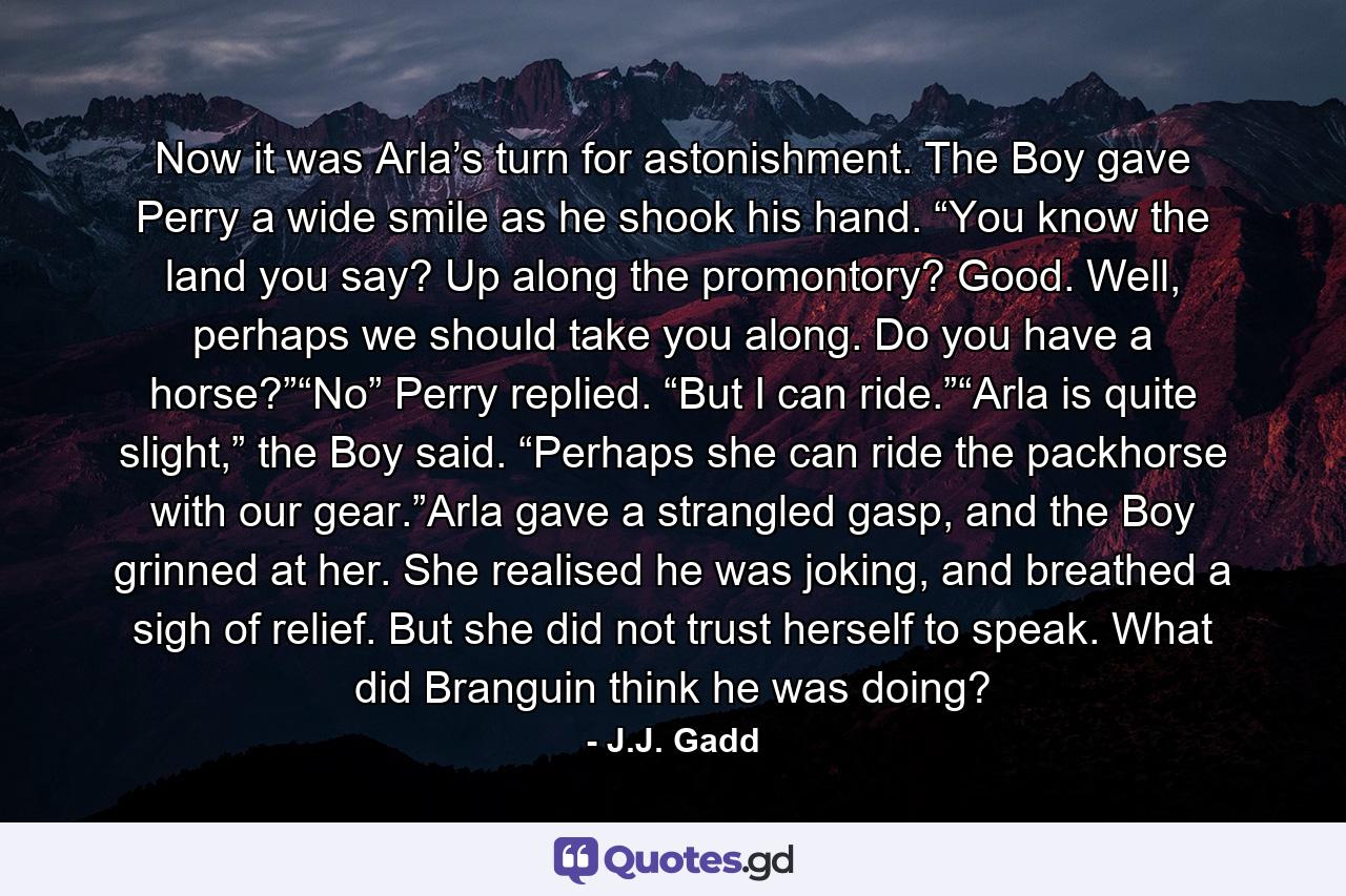 Now it was Arla’s turn for astonishment. The Boy gave Perry a wide smile as he shook his hand. “You know the land you say? Up along the promontory? Good. Well, perhaps we should take you along. Do you have a horse?”“No” Perry replied. “But I can ride.”“Arla is quite slight,” the Boy said. “Perhaps she can ride the packhorse with our gear.”Arla gave a strangled gasp, and the Boy grinned at her. She realised he was joking, and breathed a sigh of relief. But she did not trust herself to speak. What did Branguin think he was doing? - Quote by J.J. Gadd