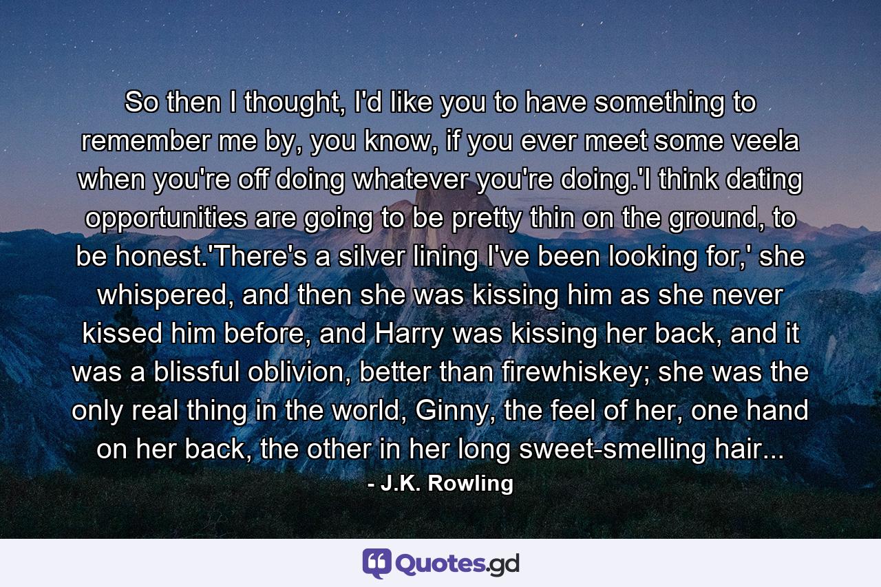 So then I thought, I'd like you to have something to remember me by, you know, if you ever meet some veela when you're off doing whatever you're doing.'I think dating opportunities are going to be pretty thin on the ground, to be honest.'There's a silver lining I've been looking for,' she whispered, and then she was kissing him as she never kissed him before, and Harry was kissing her back, and it was a blissful oblivion, better than firewhiskey; she was the only real thing in the world, Ginny, the feel of her, one hand on her back, the other in her long sweet-smelling hair... - Quote by J.K. Rowling