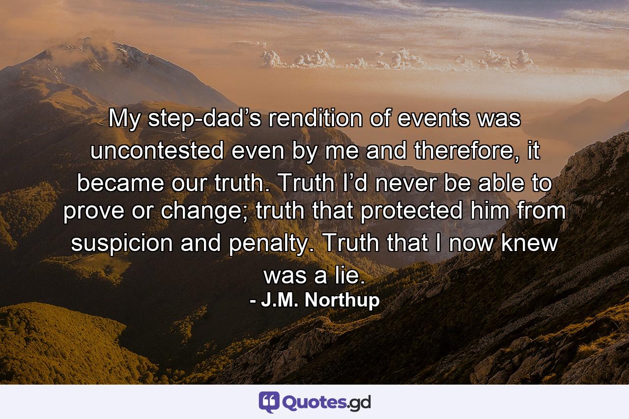 My step-dad’s rendition of events was uncontested even by me and therefore, it became our truth. Truth I’d never be able to prove or change; truth that protected him from suspicion and penalty. Truth that I now knew was a lie. - Quote by J.M. Northup