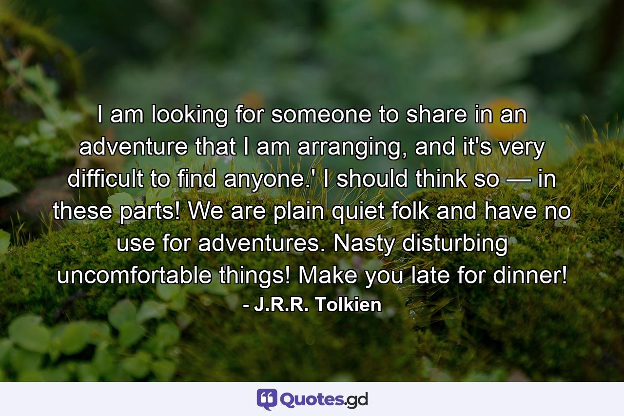 I am looking for someone to share in an adventure that I am arranging, and it's very difficult to find anyone.' I should think so — in these parts! We are plain quiet folk and have no use for adventures. Nasty disturbing uncomfortable things! Make you late for dinner! - Quote by J.R.R. Tolkien