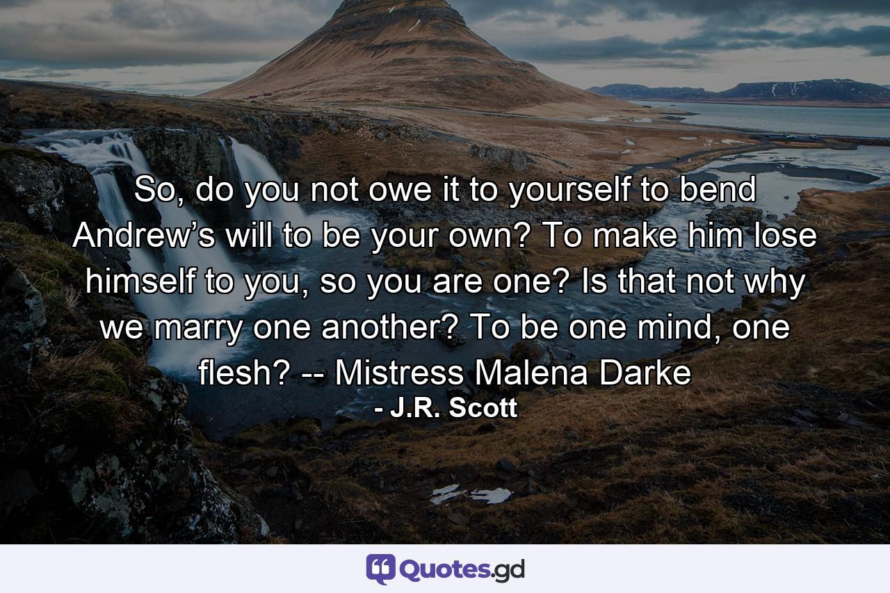 So, do you not owe it to yourself to bend Andrew’s will to be your own? To make him lose himself to you, so you are one? Is that not why we marry one another? To be one mind, one flesh? -- Mistress Malena Darke - Quote by J.R. Scott