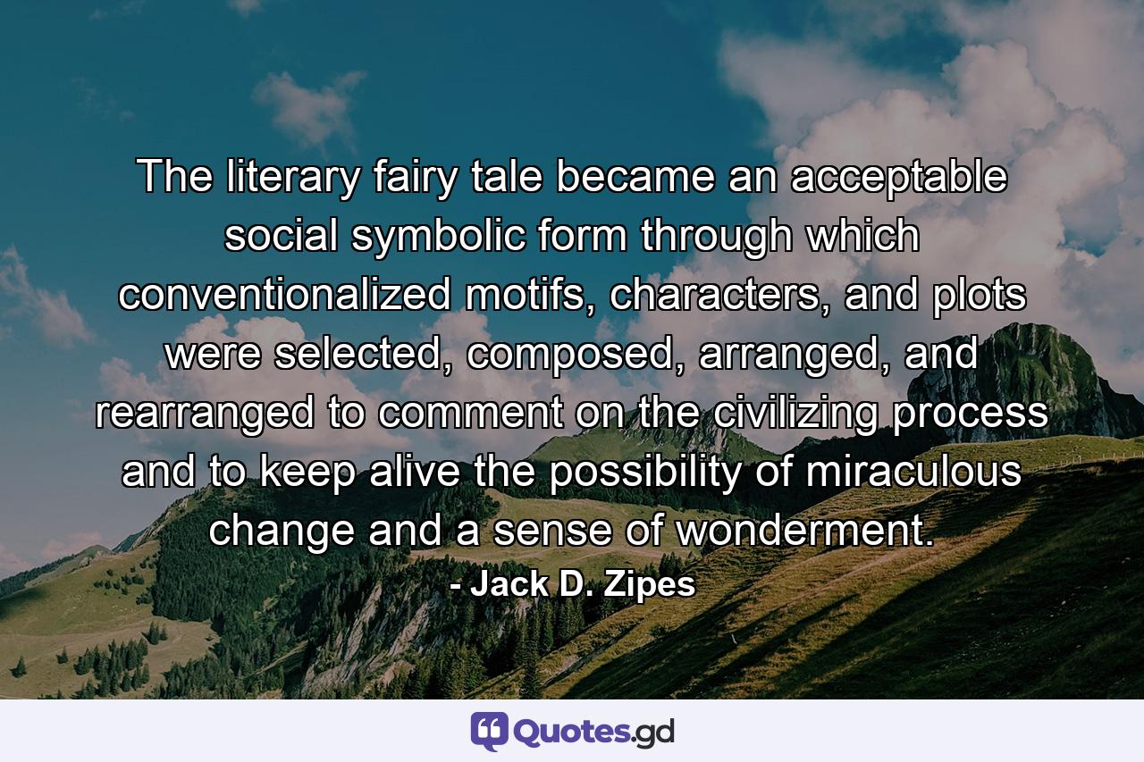 The literary fairy tale became an acceptable social symbolic form through which conventionalized motifs, characters, and plots were selected, composed, arranged, and rearranged to comment on the civilizing process and to keep alive the possibility of miraculous change and a sense of wonderment. - Quote by Jack D. Zipes