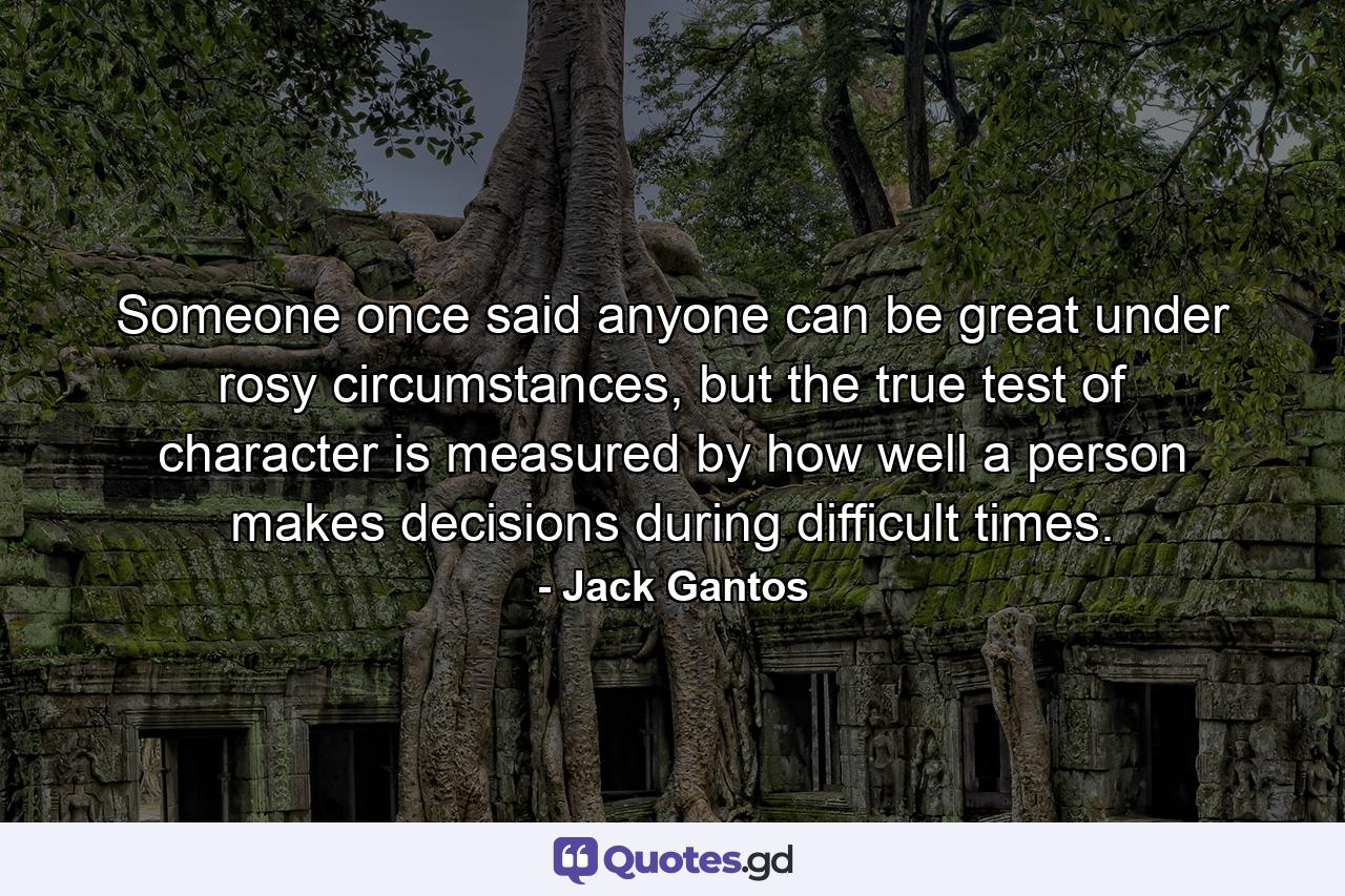 Someone once said anyone can be great under rosy circumstances, but the true test of character is measured by how well a person makes decisions during difficult times. - Quote by Jack Gantos