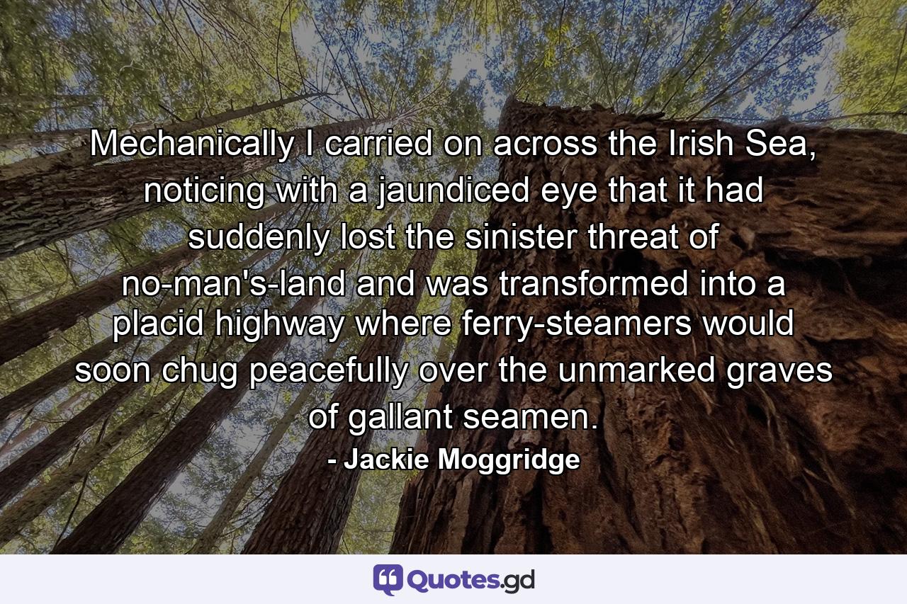 Mechanically I carried on across the Irish Sea, noticing with a jaundiced eye that it had suddenly lost the sinister threat of no-man's-land and was transformed into a placid highway where ferry-steamers would soon chug peacefully over the unmarked graves of gallant seamen. - Quote by Jackie Moggridge