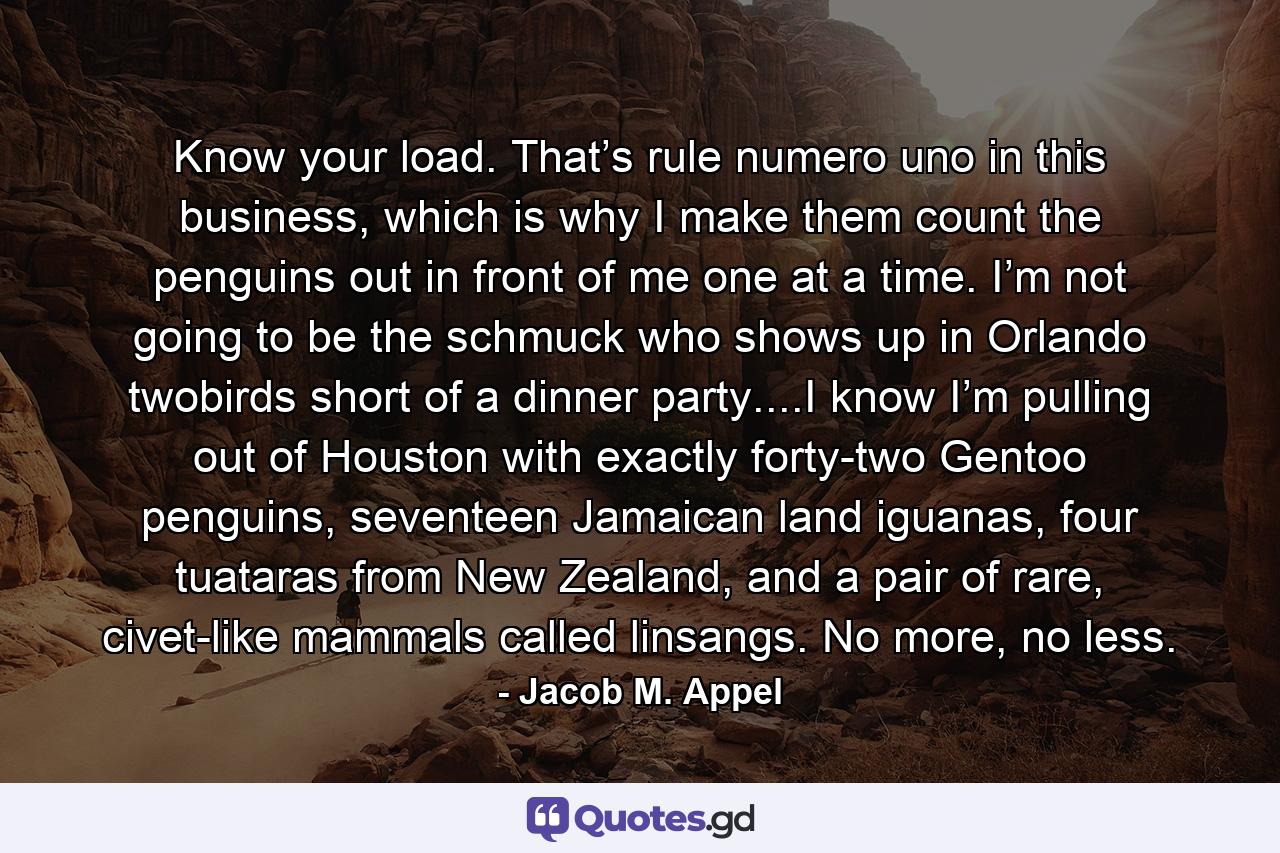 Know your load. That’s rule numero uno in this business, which is why I make them count the penguins out in front of me one at a time. I’m not going to be the schmuck who shows up in Orlando twobirds short of a dinner party....I know I’m pulling out of Houston with exactly forty-two Gentoo penguins, seventeen Jamaican land iguanas, four tuataras from New Zealand, and a pair of rare, civet-like mammals called linsangs. No more, no less. - Quote by Jacob M. Appel