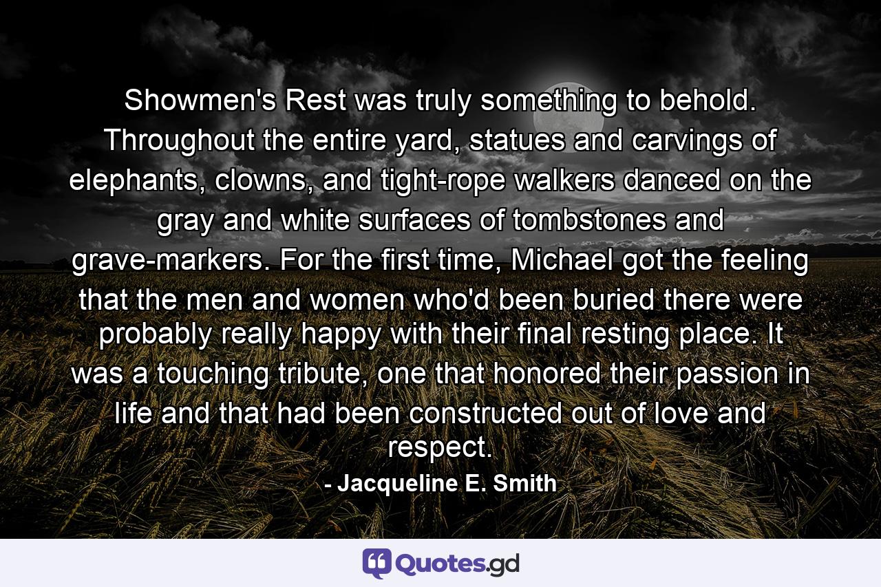 Showmen's Rest was truly something to behold. Throughout the entire yard, statues and carvings of elephants, clowns, and tight-rope walkers danced on the gray and white surfaces of tombstones and grave-markers. For the first time, Michael got the feeling that the men and women who'd been buried there were probably really happy with their final resting place. It was a touching tribute, one that honored their passion in life and that had been constructed out of love and respect. - Quote by Jacqueline E. Smith