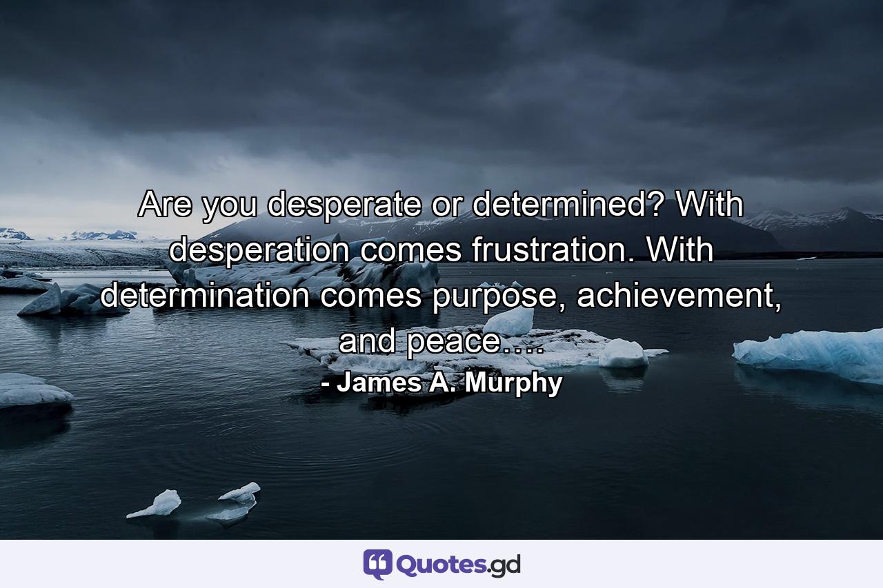 Are you desperate or determined? With desperation comes frustration. With determination comes purpose, achievement, and peace…. - Quote by James A. Murphy