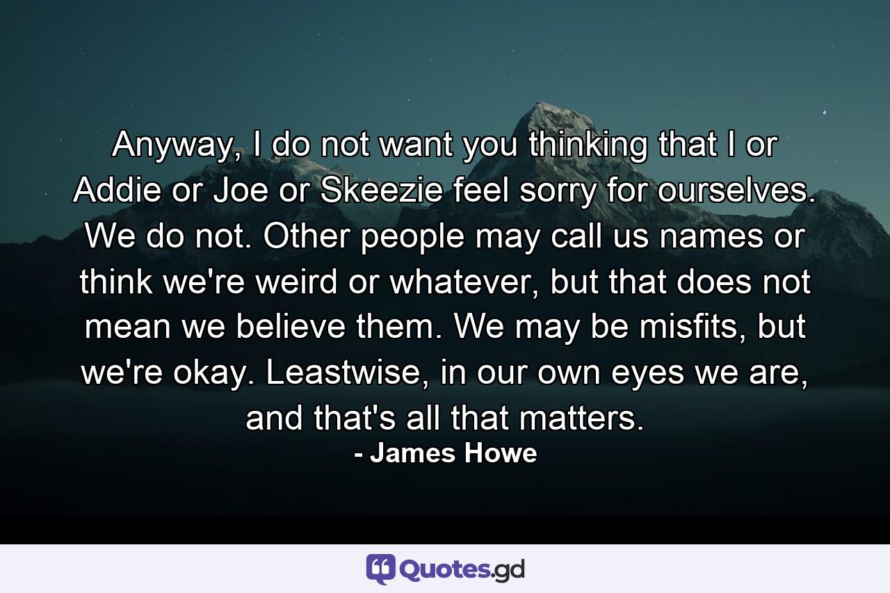 Anyway, I do not want you thinking that I or Addie or Joe or Skeezie feel sorry for ourselves. We do not. Other people may call us names or think we're weird or whatever, but that does not mean we believe them. We may be misfits, but we're okay. Leastwise, in our own eyes we are, and that's all that matters. - Quote by James Howe