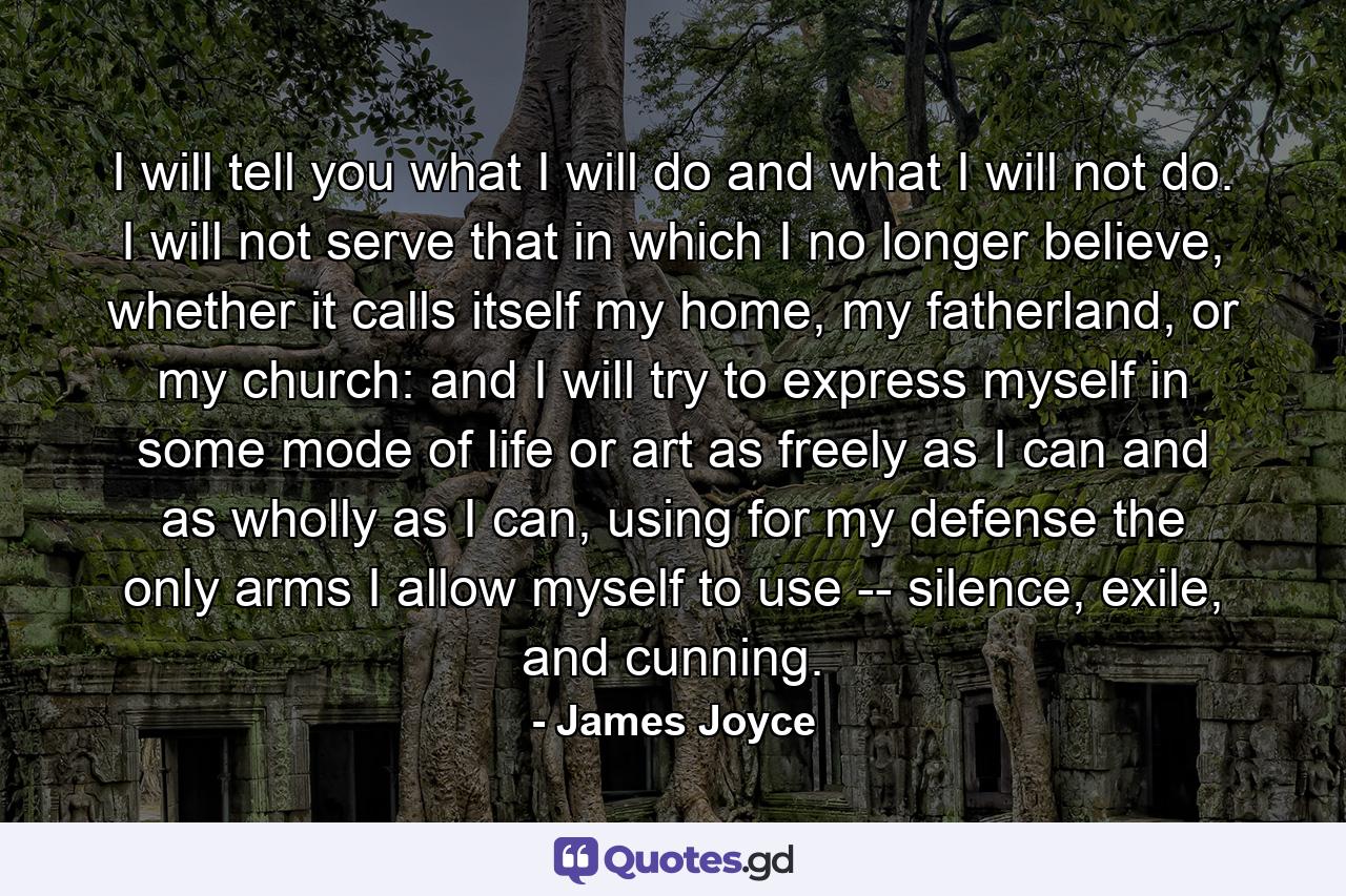 I will tell you what I will do and what I will not do. I will not serve that in which I no longer believe, whether it calls itself my home, my fatherland, or my church: and I will try to express myself in some mode of life or art as freely as I can and as wholly as I can, using for my defense the only arms I allow myself to use -- silence, exile, and cunning. - Quote by James Joyce