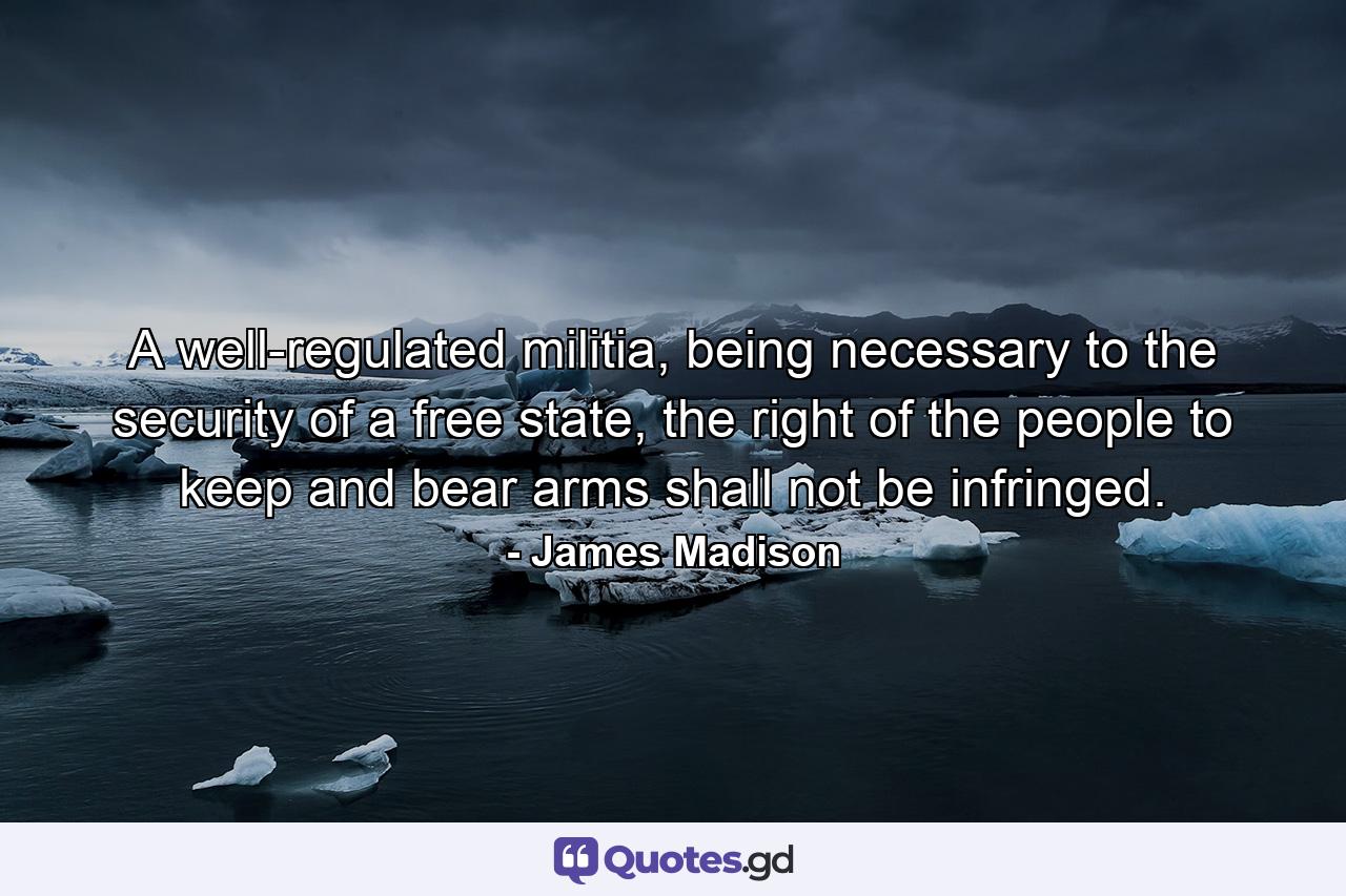 A well-regulated militia, being necessary to the security of a free state, the right of the people to keep and bear arms shall not be infringed. - Quote by James Madison