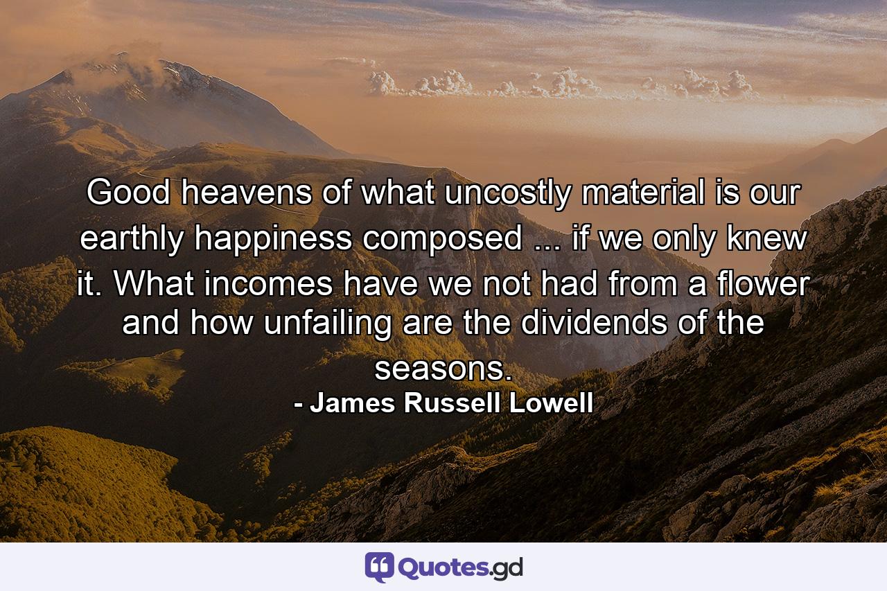 Good heavens  of what uncostly material is our earthly happiness composed ... if we only knew it. What incomes have we not had from a flower  and how unfailing are the dividends of the seasons. - Quote by James Russell Lowell