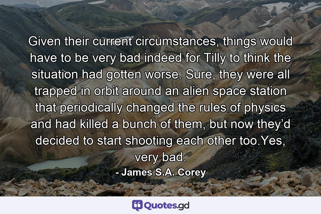 Given their current circumstances, things would have to be very bad indeed for Tilly to think the situation had gotten worse. Sure, they were all trapped in orbit around an alien space station that periodically changed the rules of physics and had killed a bunch of them, but now they’d decided to start shooting each other too.Yes, very bad. - Quote by James S.A. Corey