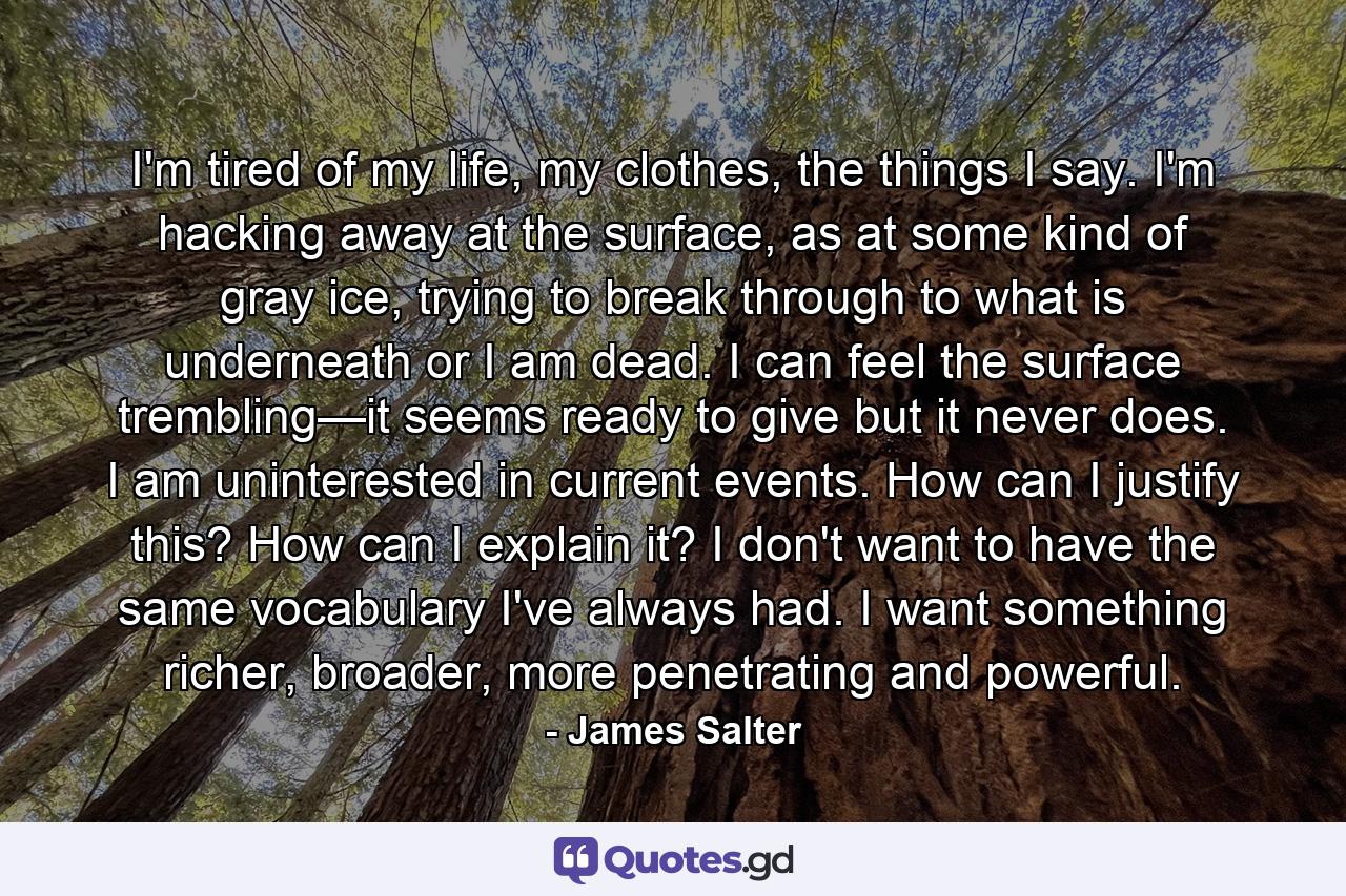 I'm tired of my life, my clothes, the things I say. I'm hacking away at the surface, as at some kind of gray ice, trying to break through to what is underneath or I am dead. I can feel the surface trembling—it seems ready to give but it never does. I am uninterested in current events. How can I justify this? How can I explain it? I don't want to have the same vocabulary I've always had. I want something richer, broader, more penetrating and powerful. - Quote by James Salter