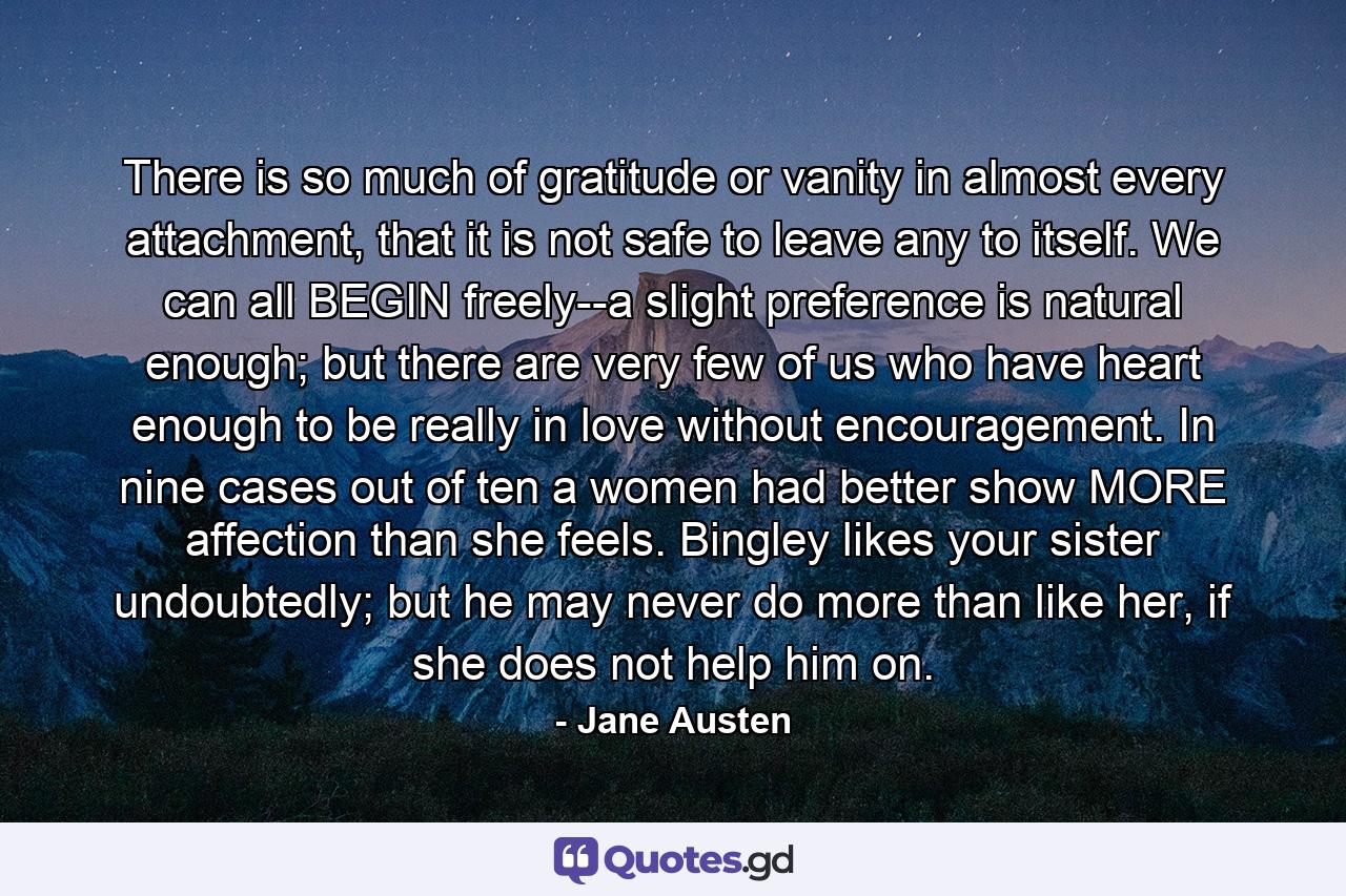 There is so much of gratitude or vanity in almost every attachment, that it is not safe to leave any to itself. We can all BEGIN freely--a slight preference is natural enough; but there are very few of us who have heart enough to be really in love without encouragement. In nine cases out of ten a women had better show MORE affection than she feels. Bingley likes your sister undoubtedly; but he may never do more than like her, if she does not help him on. - Quote by Jane Austen