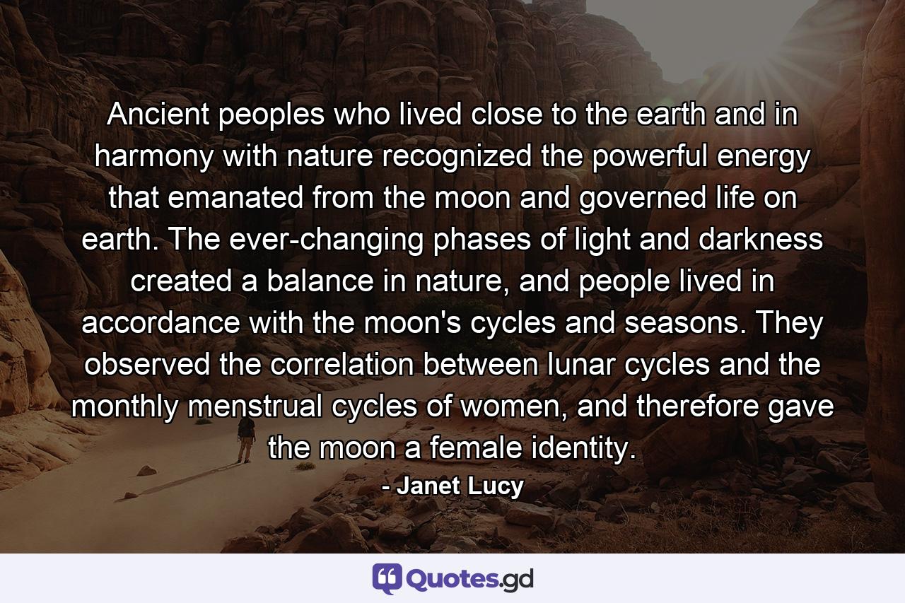 Ancient peoples who lived close to the earth and in harmony with nature recognized the powerful energy that emanated from the moon and governed life on earth. The ever-changing phases of light and darkness created a balance in nature, and people lived in accordance with the moon's cycles and seasons. They observed the correlation between lunar cycles and the monthly menstrual cycles of women, and therefore gave the moon a female identity. - Quote by Janet Lucy