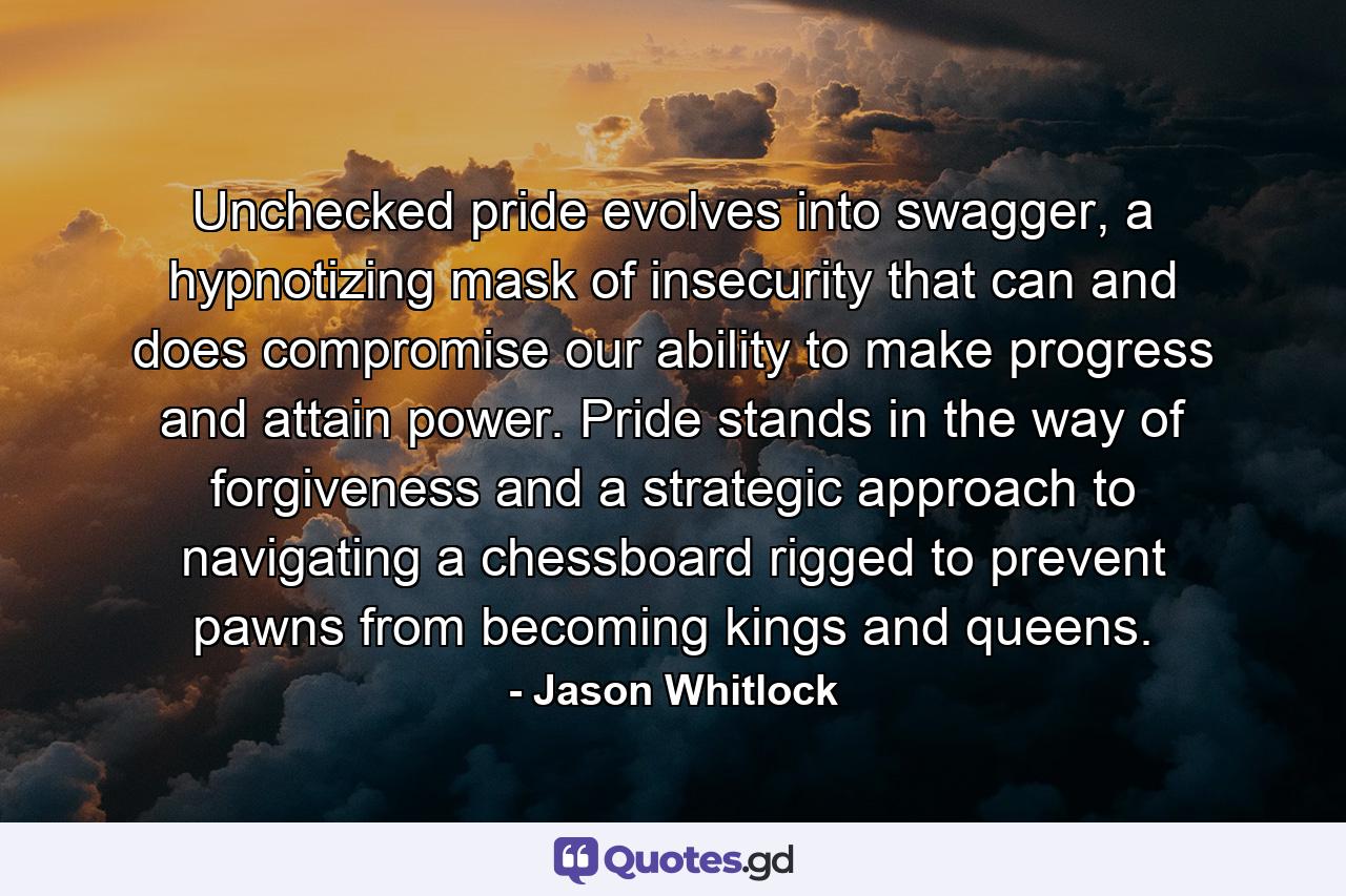 Unchecked pride evolves into swagger, a hypnotizing mask of insecurity that can and does compromise our ability to make progress and attain power. Pride stands in the way of forgiveness and a strategic approach to navigating a chessboard rigged to prevent pawns from becoming kings and queens. - Quote by Jason Whitlock