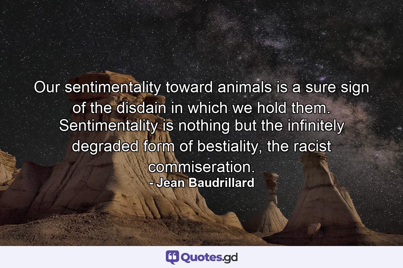 Our sentimentality toward animals is a sure sign of the disdain in which we hold them. Sentimentality is nothing but the infinitely degraded form of bestiality, the racist commiseration. - Quote by Jean Baudrillard