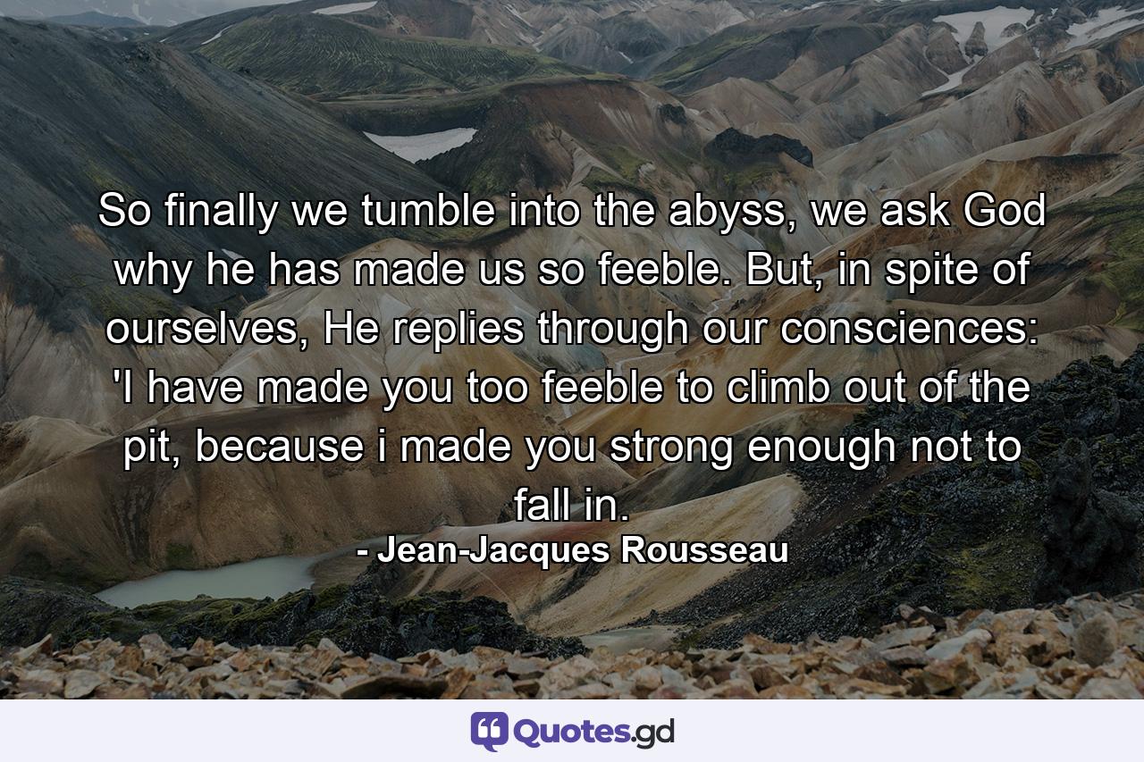 So finally we tumble into the abyss, we ask God why he has made us so feeble. But, in spite of ourselves, He replies through our consciences: 'I have made you too feeble to climb out of the pit, because i made you strong enough not to fall in. - Quote by Jean-Jacques Rousseau