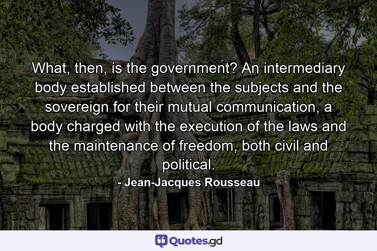 What, then, is the government? An intermediary body established between the subjects and the sovereign for their mutual communication, a body charged with the execution of the laws and the maintenance of freedom, both civil and political. - Quote by Jean-Jacques Rousseau