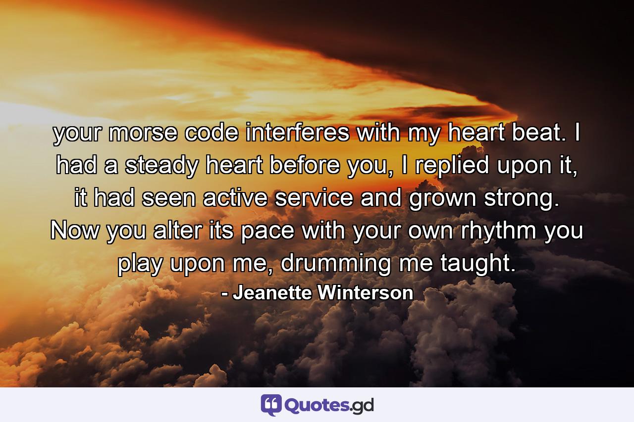 your morse code interferes with my heart beat. I had a steady heart before you, I replied upon it, it had seen active service and grown strong. Now you alter its pace with your own rhythm you play upon me, drumming me taught. - Quote by Jeanette Winterson