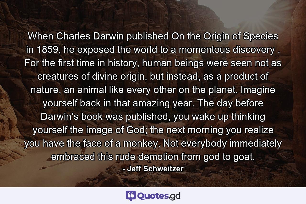 When Charles Darwin published On the Origin of Species in 1859, he exposed the world to a momentous discovery . For the first time in history, human beings were seen not as creatures of divine origin, but instead, as a product of nature, an animal like every other on the planet. Imagine yourself back in that amazing year. The day before Darwin’s book was published, you wake up thinking yourself the image of God; the next morning you realize you have the face of a monkey. Not everybody immediately embraced this rude demotion from god to goat. - Quote by Jeff Schweitzer