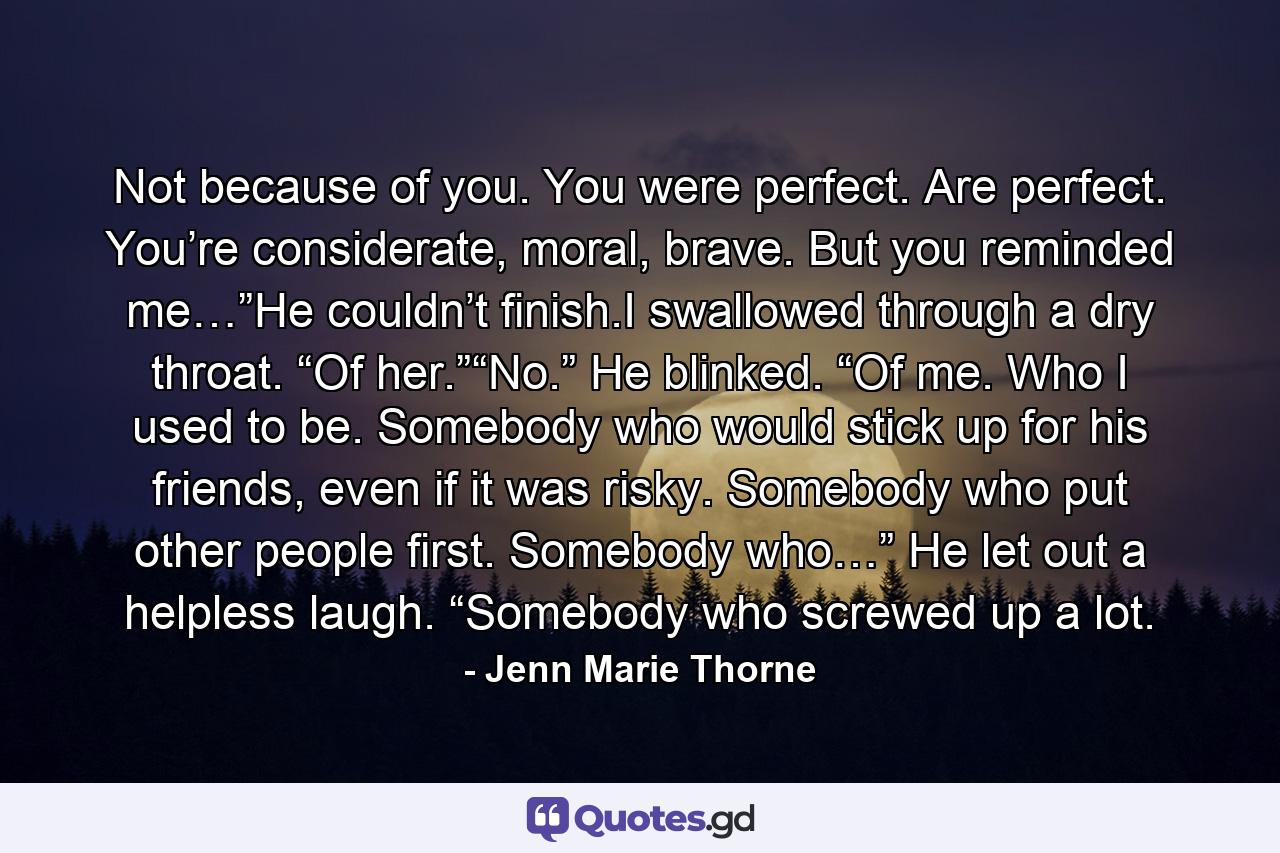 Not because of you. You were perfect. Are perfect. You’re considerate, moral, brave. But you reminded me…”He couldn’t finish.I swallowed through a dry throat. “Of her.”“No.” He blinked. “Of me. Who I used to be. Somebody who would stick up for his friends, even if it was risky. Somebody who put other people first. Somebody who…” He let out a helpless laugh. “Somebody who screwed up a lot. - Quote by Jenn Marie Thorne