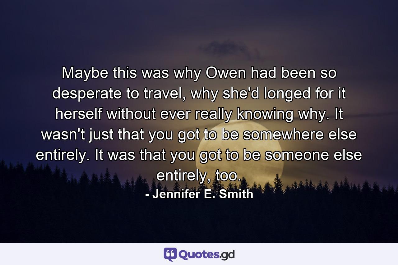 Maybe this was why Owen had been so desperate to travel, why she'd longed for it herself without ever really knowing why. It wasn't just that you got to be somewhere else entirely. It was that you got to be someone else entirely, too. - Quote by Jennifer E. Smith