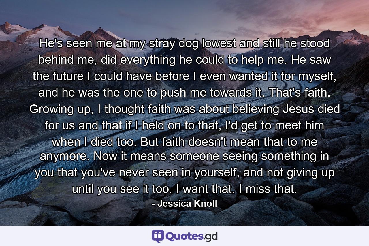 He's seen me at my stray dog lowest and still he stood behind me, did everything he could to help me. He saw the future I could have before I even wanted it for myself, and he was the one to push me towards it. That's faith. Growing up, I thought faith was about believing Jesus died for us and that if I held on to that, I'd get to meet him when I died too. But faith doesn't mean that to me anymore. Now it means someone seeing something in you that you've never seen in yourself, and not giving up until you see it too. I want that. I miss that. - Quote by Jessica Knoll