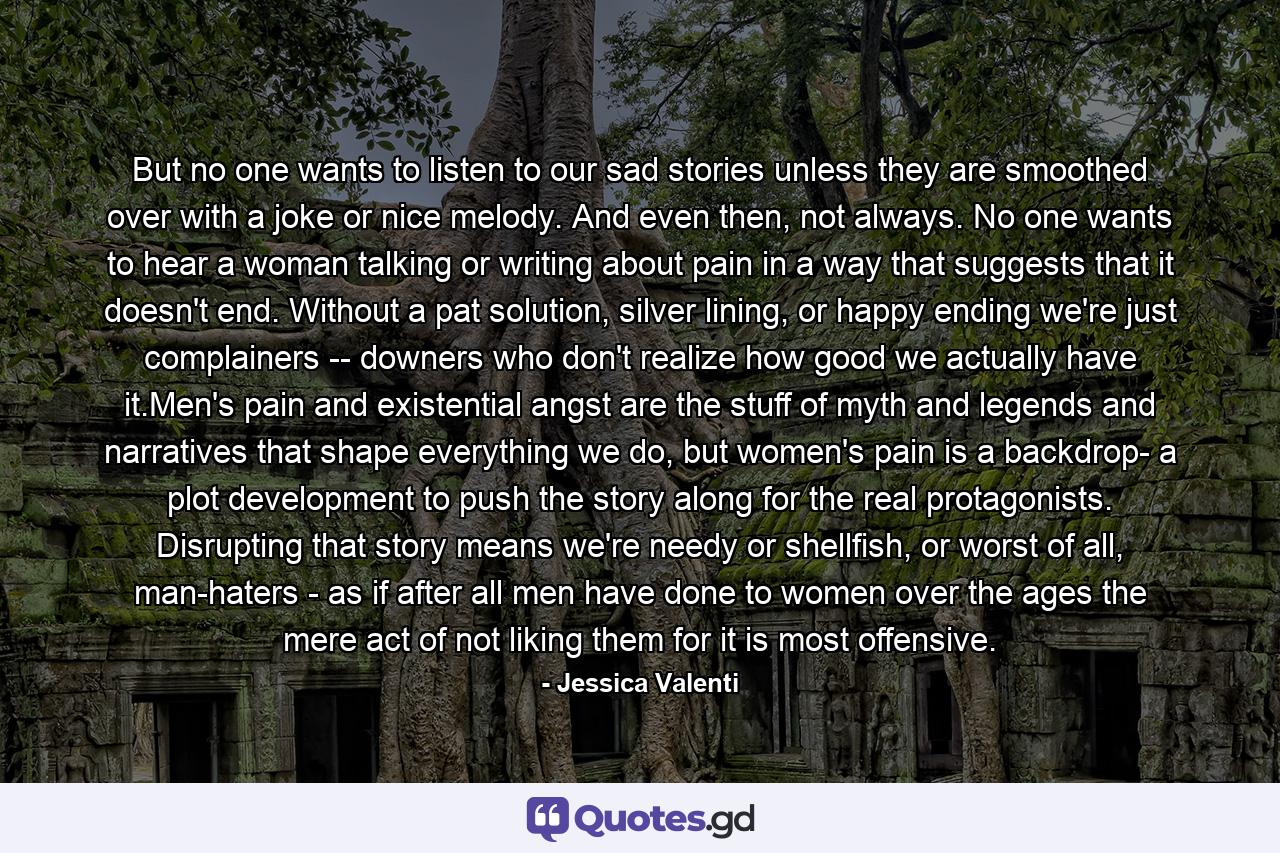 But no one wants to listen to our sad stories unless they are smoothed over with a joke or nice melody. And even then, not always. No one wants to hear a woman talking or writing about pain in a way that suggests that it doesn't end. Without a pat solution, silver lining, or happy ending we're just complainers -- downers who don't realize how good we actually have it.Men's pain and existential angst are the stuff of myth and legends and narratives that shape everything we do, but women's pain is a backdrop- a plot development to push the story along for the real protagonists. Disrupting that story means we're needy or shellfish, or worst of all, man-haters - as if after all men have done to women over the ages the mere act of not liking them for it is most offensive. - Quote by Jessica Valenti