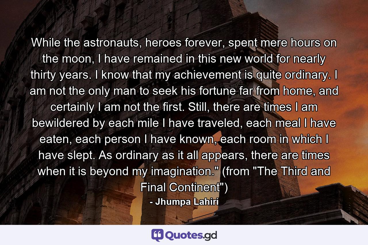 While the astronauts, heroes forever, spent mere hours on the moon, I have remained in this new world for nearly thirty years. I know that my achievement is quite ordinary. I am not the only man to seek his fortune far from home, and certainly I am not the first. Still, there are times I am bewildered by each mile I have traveled, each meal I have eaten, each person I have known, each room in which I have slept. As ordinary as it all appears, there are times when it is beyond my imagination.