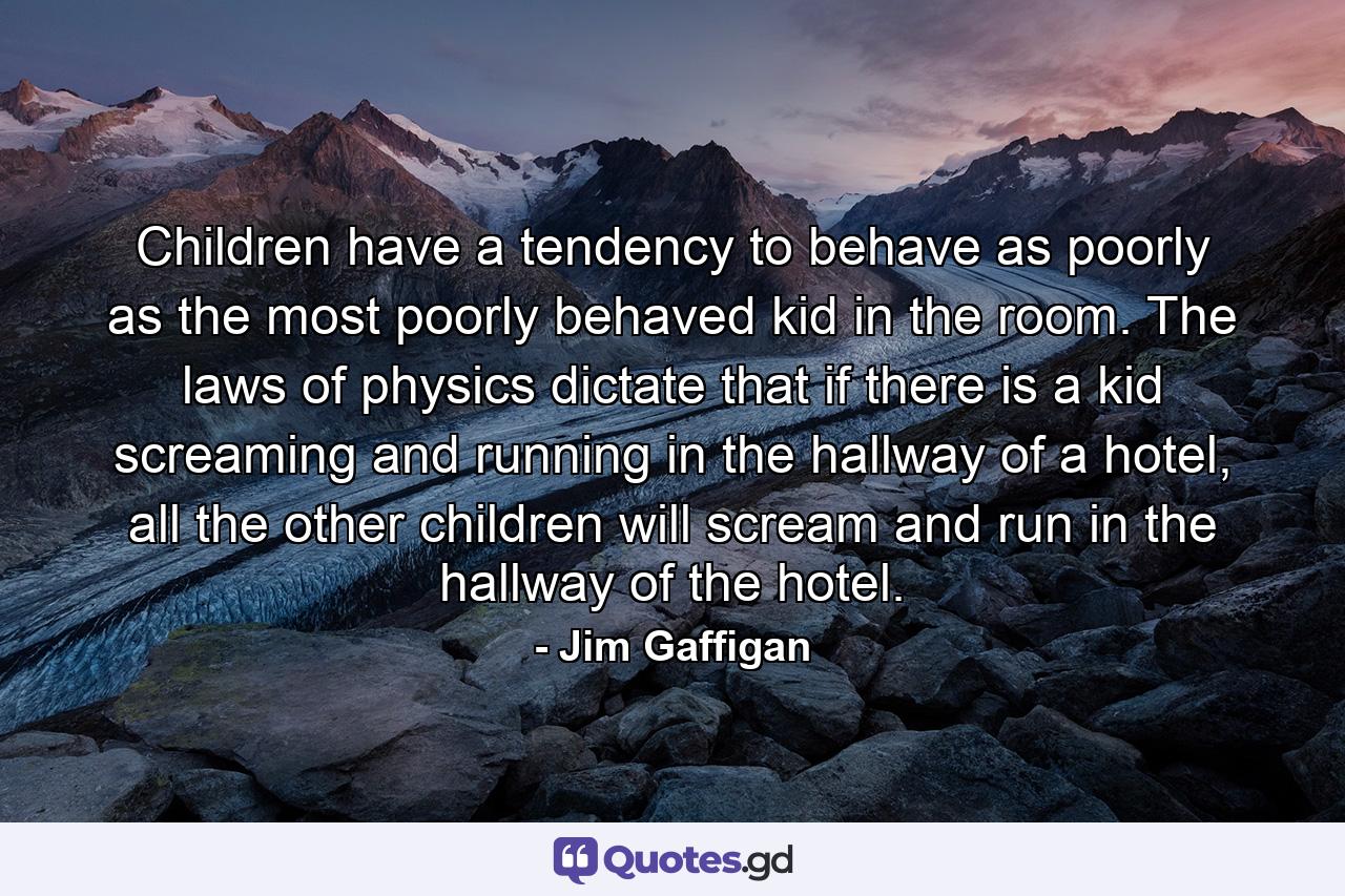 Children have a tendency to behave as poorly as the most poorly behaved kid in the room. The laws of physics dictate that if there is a kid screaming and running in the hallway of a hotel, all the other children will scream and run in the hallway of the hotel. - Quote by Jim Gaffigan