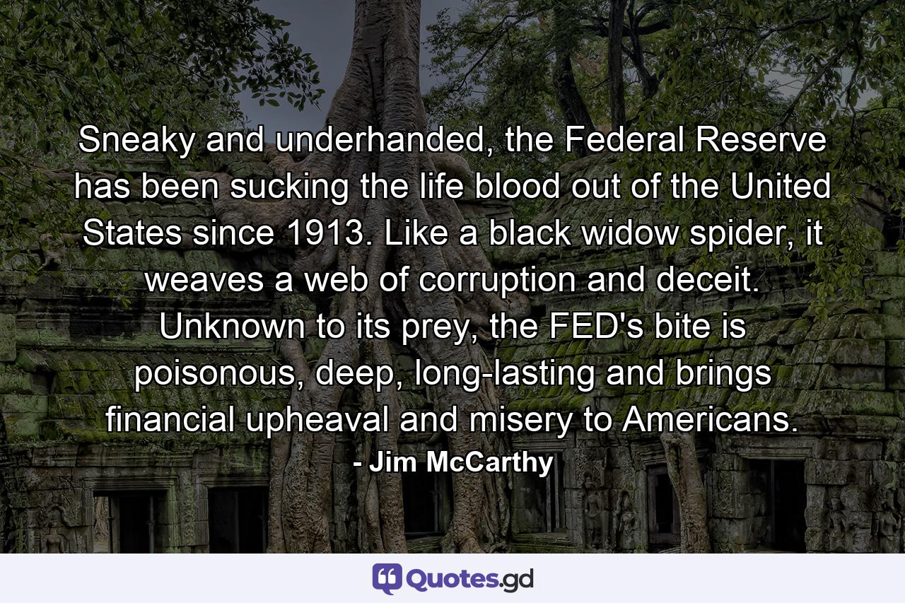 Sneaky and underhanded, the Federal Reserve has been sucking the life blood out of the United States since 1913. Like a black widow spider, it weaves a web of corruption and deceit. Unknown to its prey, the FED's bite is poisonous, deep, long-lasting and brings financial upheaval and misery to Americans. - Quote by Jim McCarthy