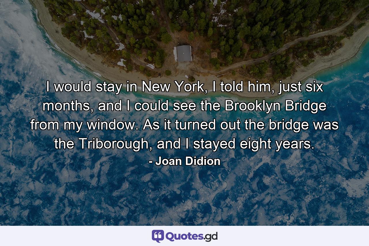 I would stay in New York, I told him, just six months, and I could see the Brooklyn Bridge from my window. As it turned out the bridge was the Triborough, and I stayed eight years. - Quote by Joan Didion