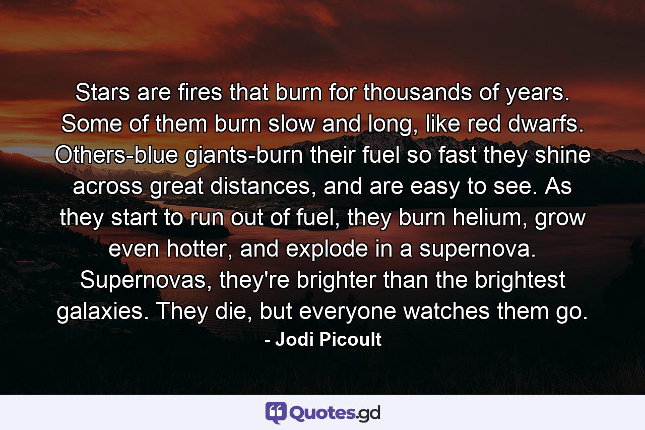 Stars are fires that burn for thousands of years. Some of them burn slow and long, like red dwarfs. Others-blue giants-burn their fuel so fast they shine across great distances, and are easy to see. As they start to run out of fuel, they burn helium, grow even hotter, and explode in a supernova. Supernovas, they're brighter than the brightest galaxies. They die, but everyone watches them go. - Quote by Jodi Picoult