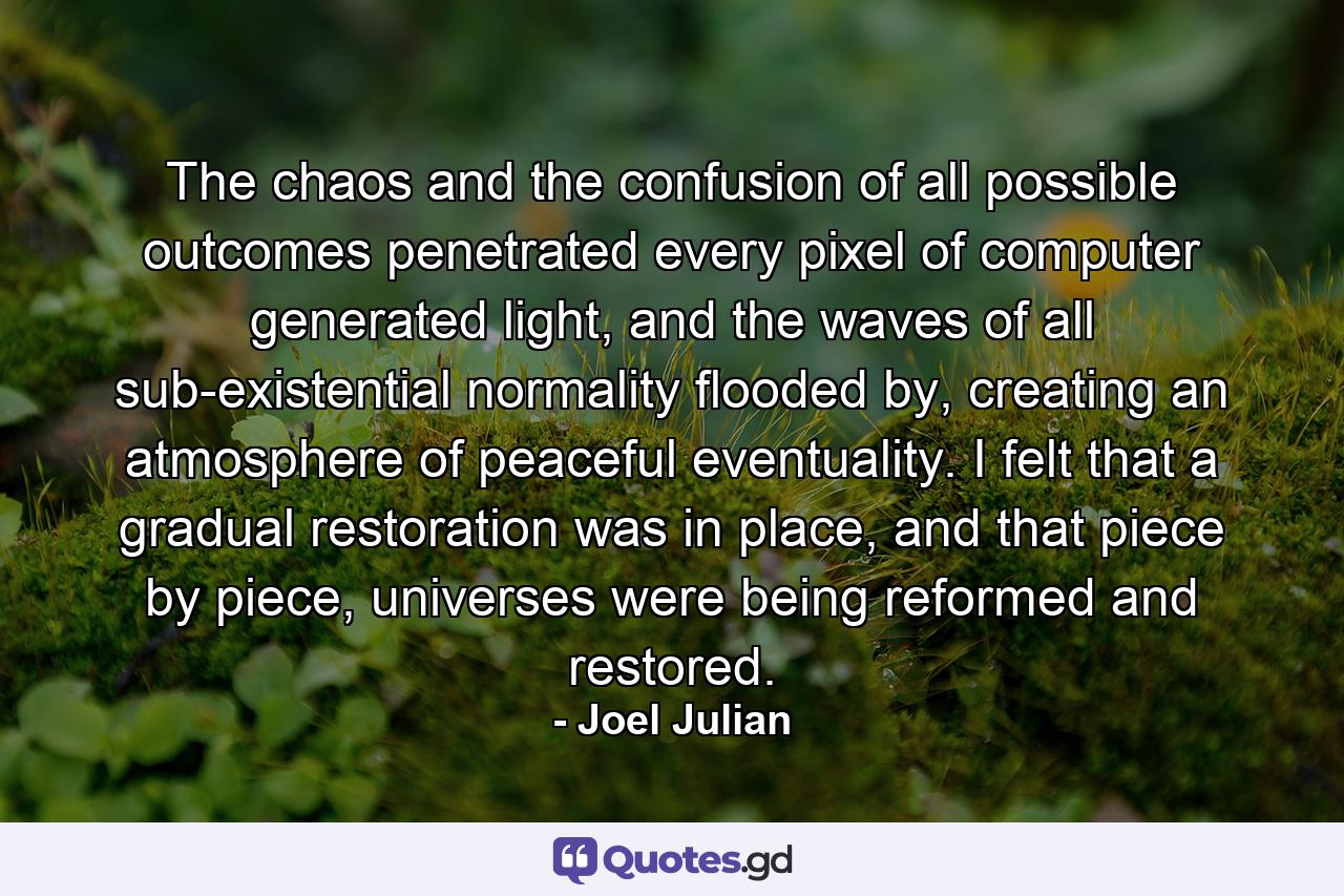 The chaos and the confusion of all possible outcomes penetrated every pixel of computer generated light, and the waves of all sub-existential normality flooded by, creating an atmosphere of peaceful eventuality. I felt that a gradual restoration was in place, and that piece by piece, universes were being reformed and restored. - Quote by Joel Julian