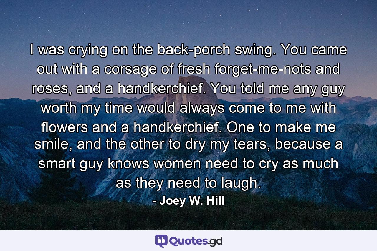 I was crying on the back-porch swing. You came out with a corsage of fresh forget-me-nots and roses, and a handkerchief. You told me any guy worth my time would always come to me with flowers and a handkerchief. One to make me smile, and the other to dry my tears, because a smart guy knows women need to cry as much as they need to laugh. - Quote by Joey W. Hill