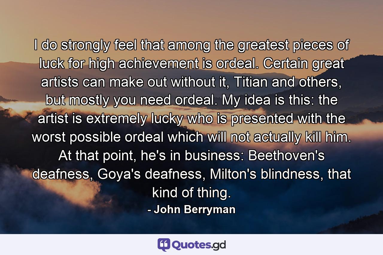 I do strongly feel that among the greatest pieces of luck for high achievement is ordeal. Certain great artists can make out without it, Titian and others, but mostly you need ordeal. My idea is this: the artist is extremely lucky who is presented with the worst possible ordeal which will not actually kill him. At that point, he's in business: Beethoven's deafness, Goya's deafness, Milton's blindness, that kind of thing. - Quote by John Berryman