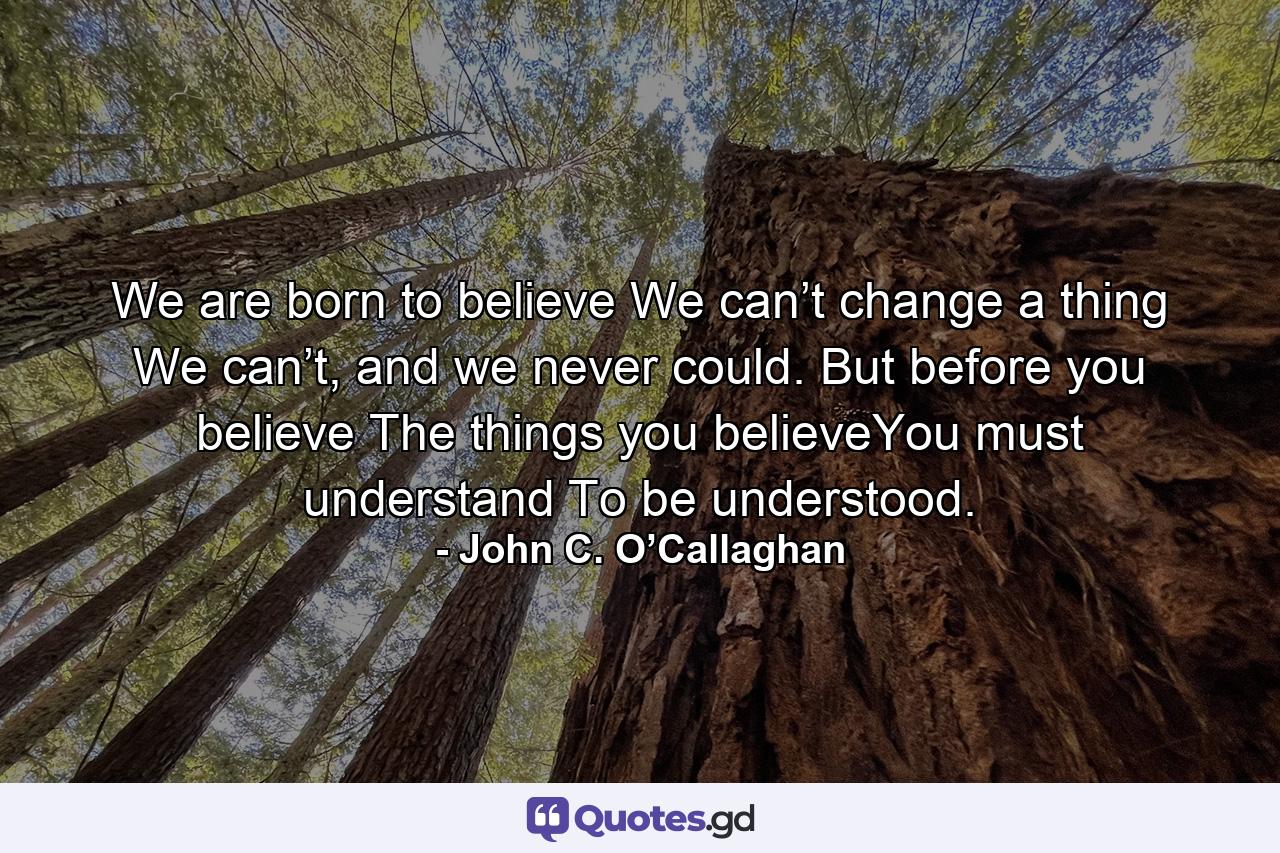 We are born to believe We can’t change a thing We can’t, and we never could. But before you believe The things you believeYou must understand To be understood. - Quote by John C. O’Callaghan