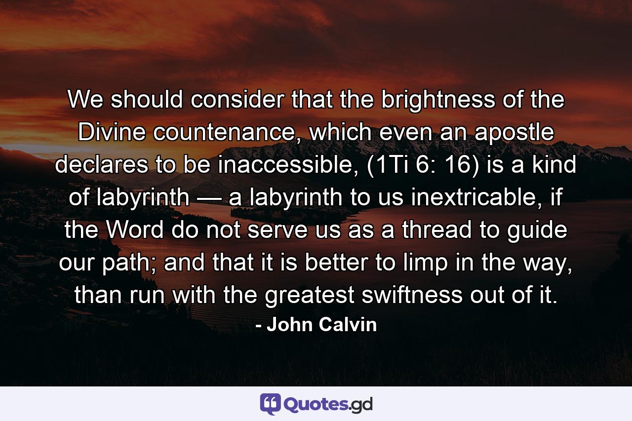 We should consider that the brightness of the Divine countenance, which even an apostle declares to be inaccessible, (1Ti 6: 16) is a kind of labyrinth — a labyrinth to us inextricable, if the Word do not serve us as a thread to guide our path; and that it is better to limp in the way, than run with the greatest swiftness out of it. - Quote by John Calvin