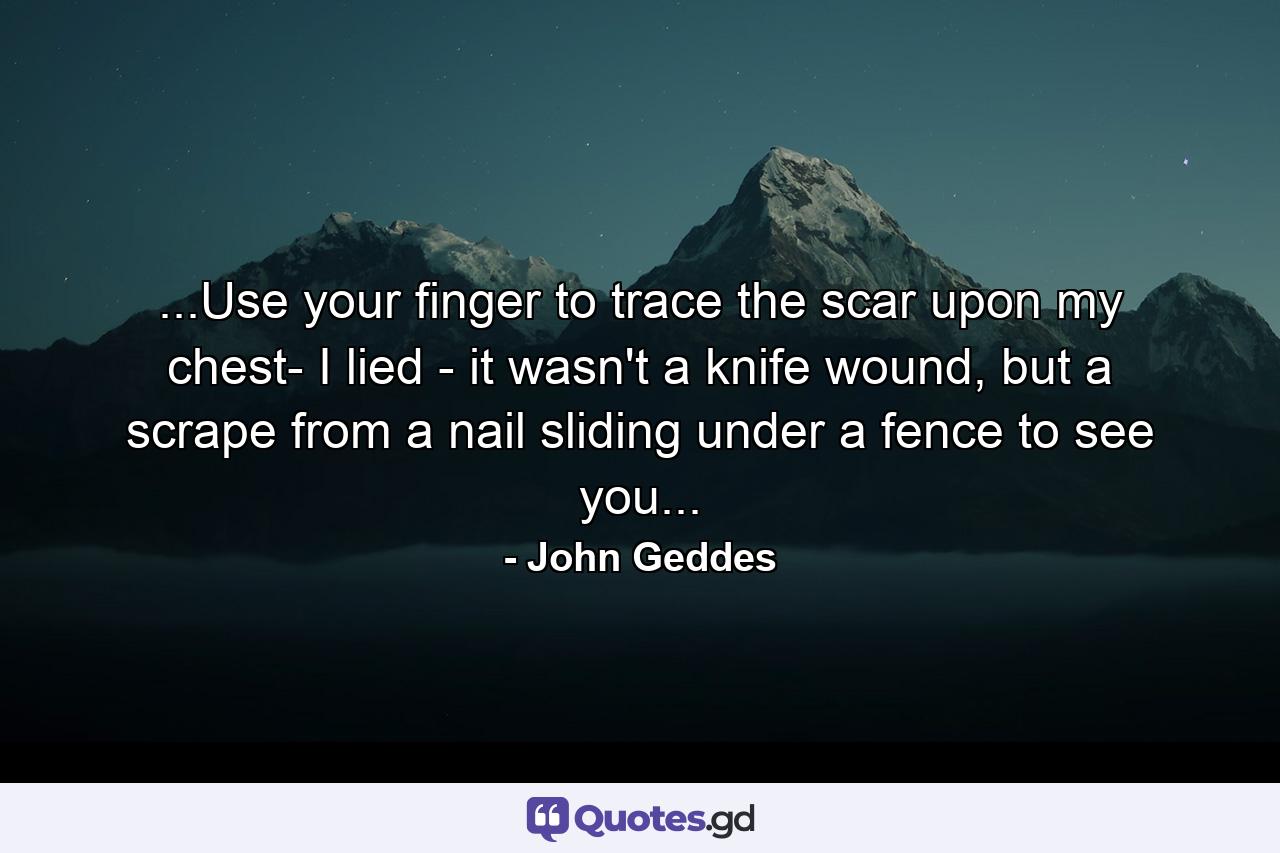 ...Use your finger to trace the scar upon my chest- I lied - it wasn't a knife wound, but a scrape from a nail sliding under a fence to see you... - Quote by John Geddes