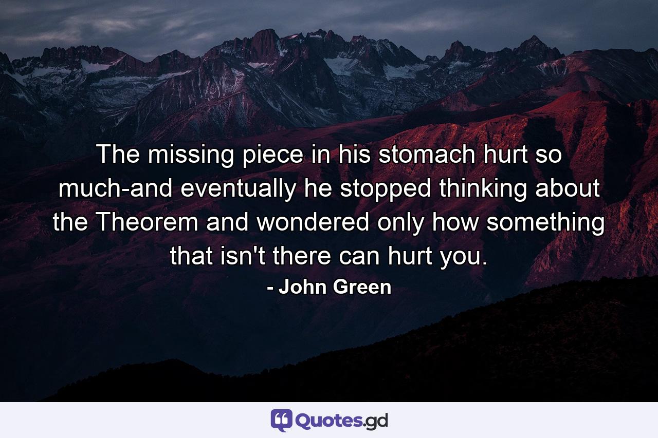 The missing piece in his stomach hurt so much-and eventually he stopped thinking about the Theorem and wondered only how something that isn't there can hurt you. - Quote by John Green